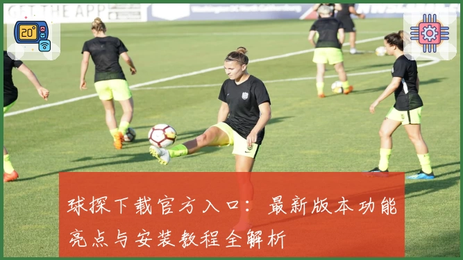 球探下载官方入口：最新版本功能亮点与安装教程全解析