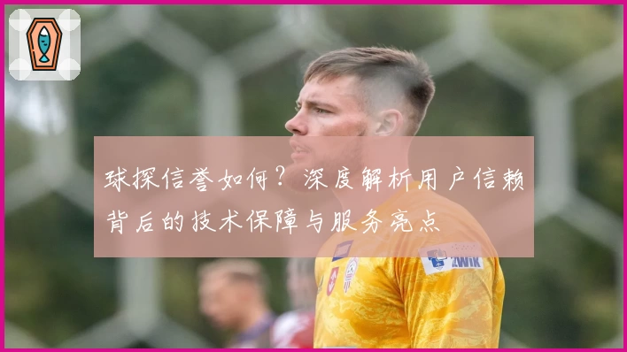 球探信誉如何？深度解析用户信赖背后的技术保障与服务亮点