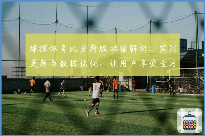 球探体育比分新版功能解析：实时更新与数据优化，让用户享受全方位赛事体验