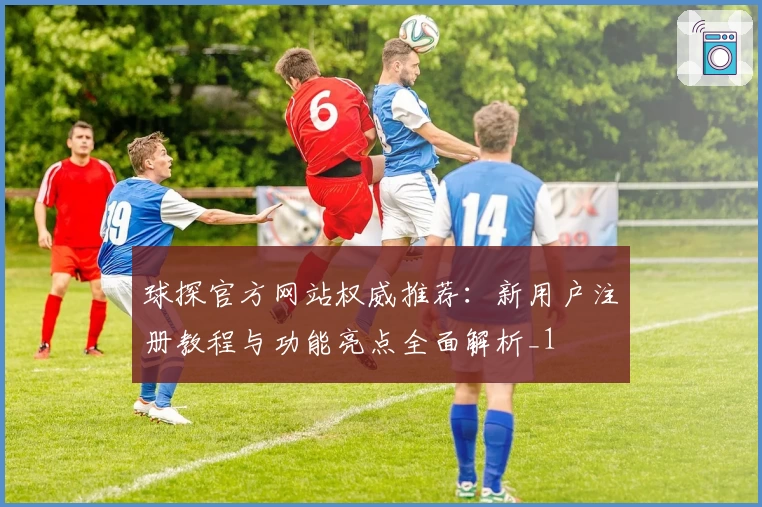 球探官方网站权威推荐：新用户注册教程与功能亮点全面解析_1
