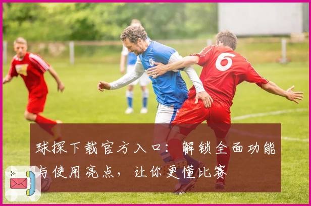 球探下载官方入口：解锁全面功能与使用亮点，让你更懂比赛