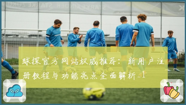 球探官方网站权威推荐：新用户注册教程与功能亮点全面解析_1