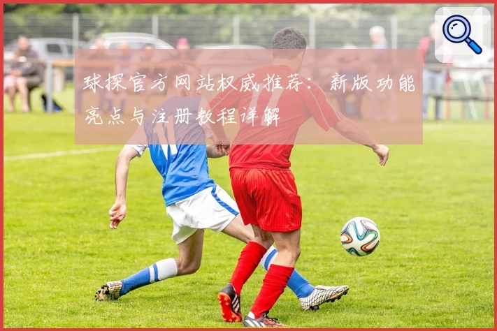 球探官方网站权威推荐：新版功能亮点与注册教程详解