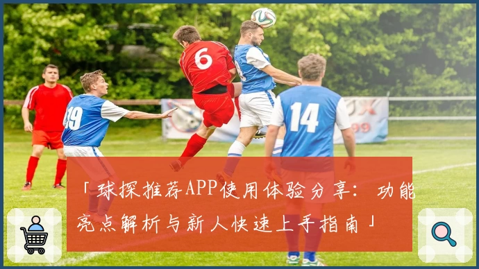 「球探推荐APP使用体验分享：功能亮点解析与新人快速上手指南」
