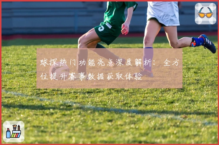 球探热门功能亮点深度解析：全方位提升赛事数据获取体验