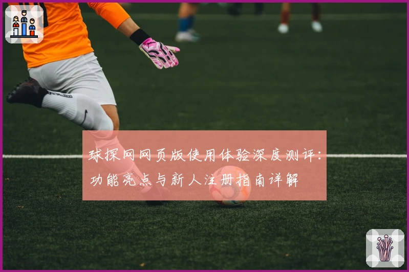 球探网网页版使用体验深度测评：功能亮点与新人注册指南详解
