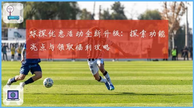 球探优惠活动全新升级：探索功能亮点与领取福利攻略