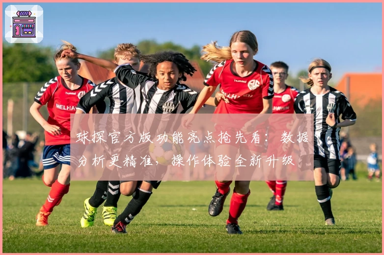 球探官方版功能亮点抢先看：数据分析更精准，操作体验全新升级