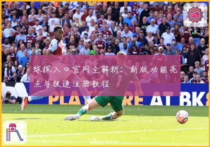 球探入口官网全解析：新版功能亮点与极速注册教程