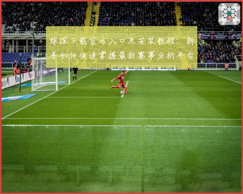 球探下载官方入口及安装教程:新手如何快速掌握最新赛事分析平台